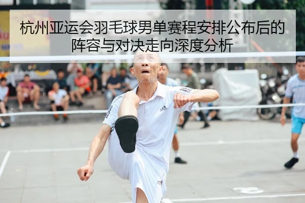 杭州亚运会羽毛球男单赛程安排公布后的阵容与对决走向深度分析