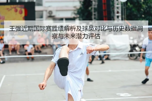 王强近期国际赛胜绩解析及球员对比与历史数据洞察与未来潜力评估